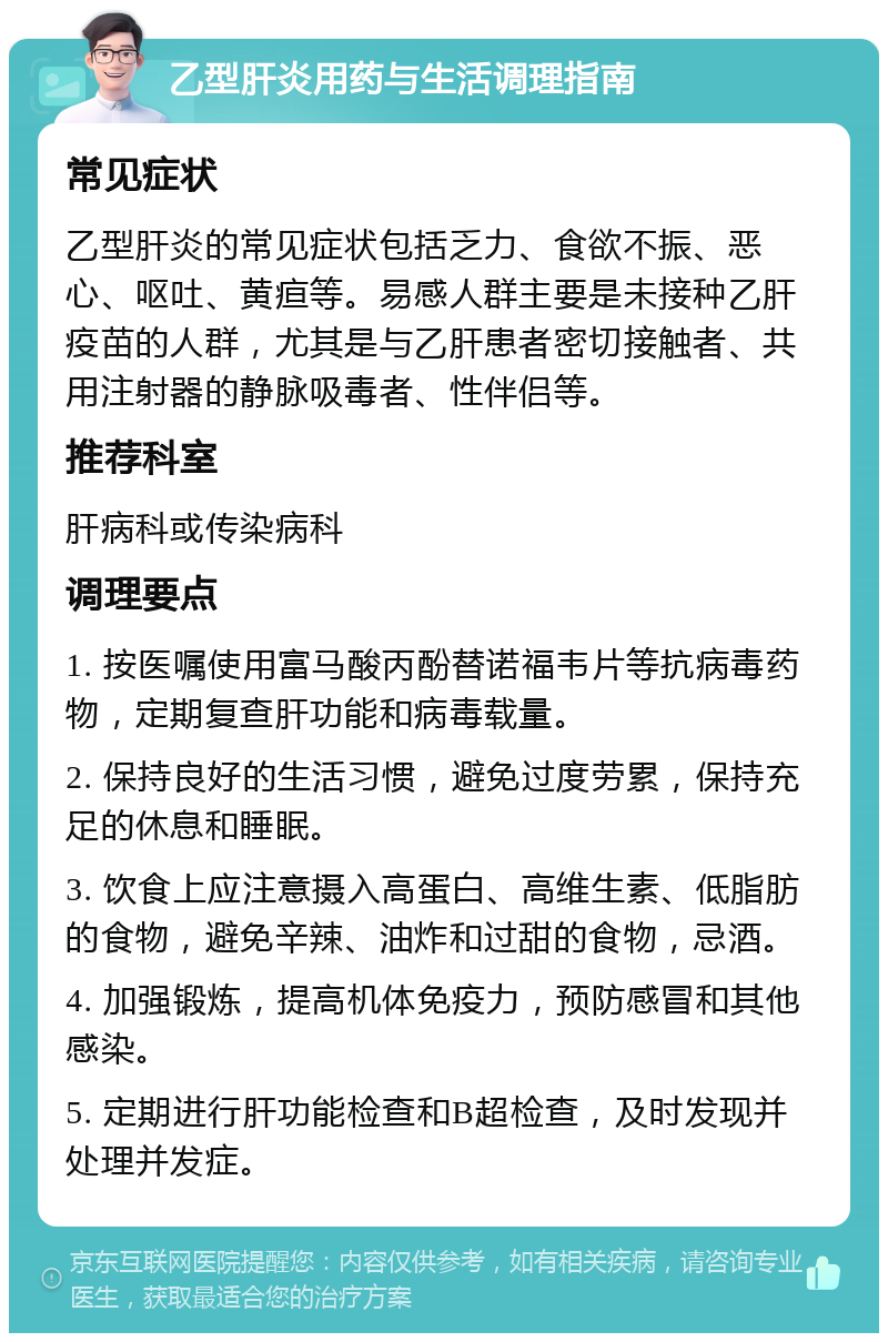 乙型肝炎用药与生活调理指南 常见症状 乙型肝炎的常见症状包括乏力、食欲不振、恶心、呕吐、黄疸等。易感人群主要是未接种乙肝疫苗的人群，尤其是与乙肝患者密切接触者、共用注射器的静脉吸毒者、性伴侣等。 推荐科室 肝病科或传染病科 调理要点 1. 按医嘱使用富马酸丙酚替诺福韦片等抗病毒药物，定期复查肝功能和病毒载量。 2. 保持良好的生活习惯，避免过度劳累，保持充足的休息和睡眠。 3. 饮食上应注意摄入高蛋白、高维生素、低脂肪的食物，避免辛辣、油炸和过甜的食物，忌酒。 4. 加强锻炼，提高机体免疫力，预防感冒和其他感染。 5. 定期进行肝功能检查和B超检查，及时发现并处理并发症。