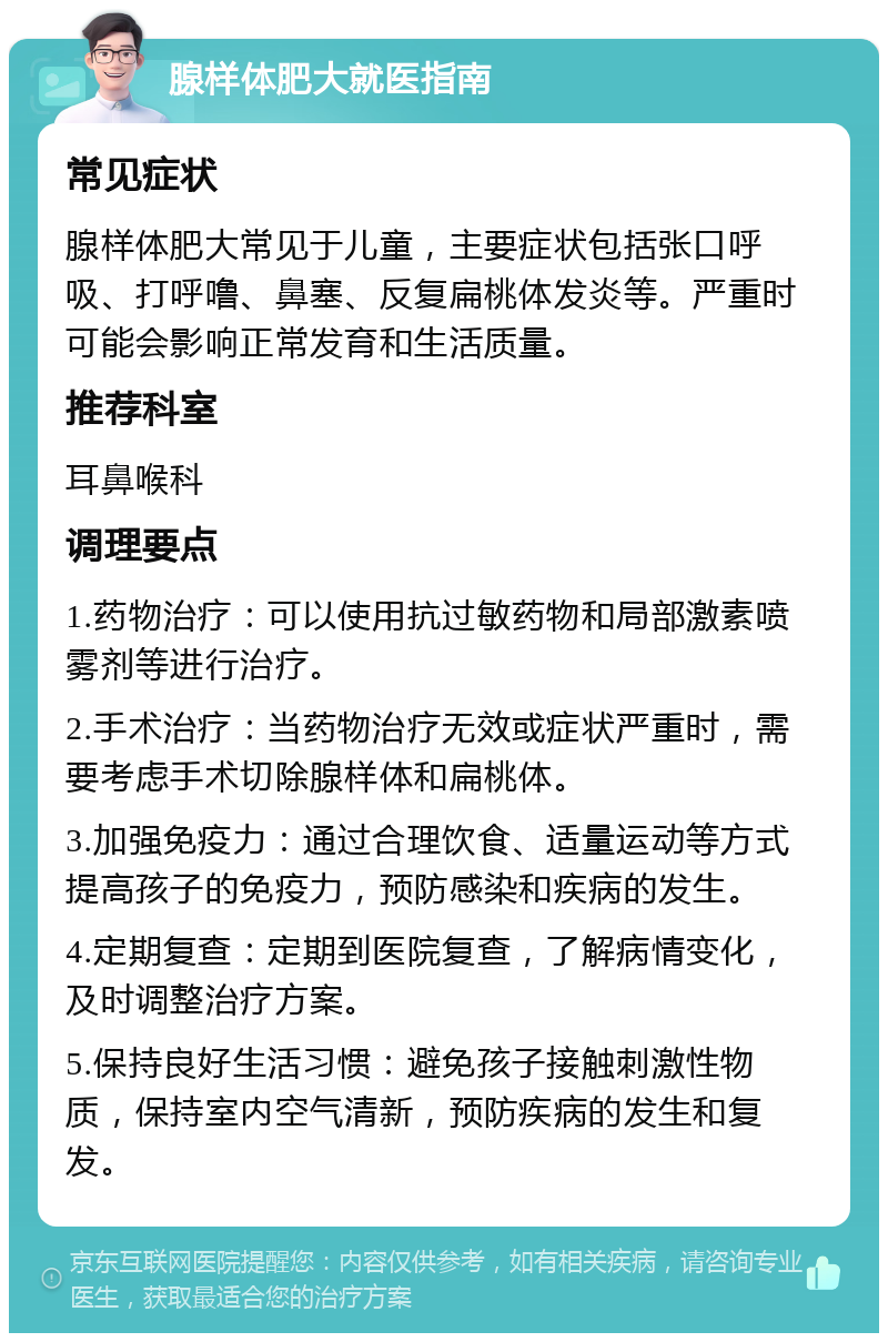 腺样体肥大就医指南 常见症状 腺样体肥大常见于儿童，主要症状包括张口呼吸、打呼噜、鼻塞、反复扁桃体发炎等。严重时可能会影响正常发育和生活质量。 推荐科室 耳鼻喉科 调理要点 1.药物治疗：可以使用抗过敏药物和局部激素喷雾剂等进行治疗。 2.手术治疗：当药物治疗无效或症状严重时，需要考虑手术切除腺样体和扁桃体。 3.加强免疫力：通过合理饮食、适量运动等方式提高孩子的免疫力，预防感染和疾病的发生。 4.定期复查：定期到医院复查，了解病情变化，及时调整治疗方案。 5.保持良好生活习惯：避免孩子接触刺激性物质，保持室内空气清新，预防疾病的发生和复发。