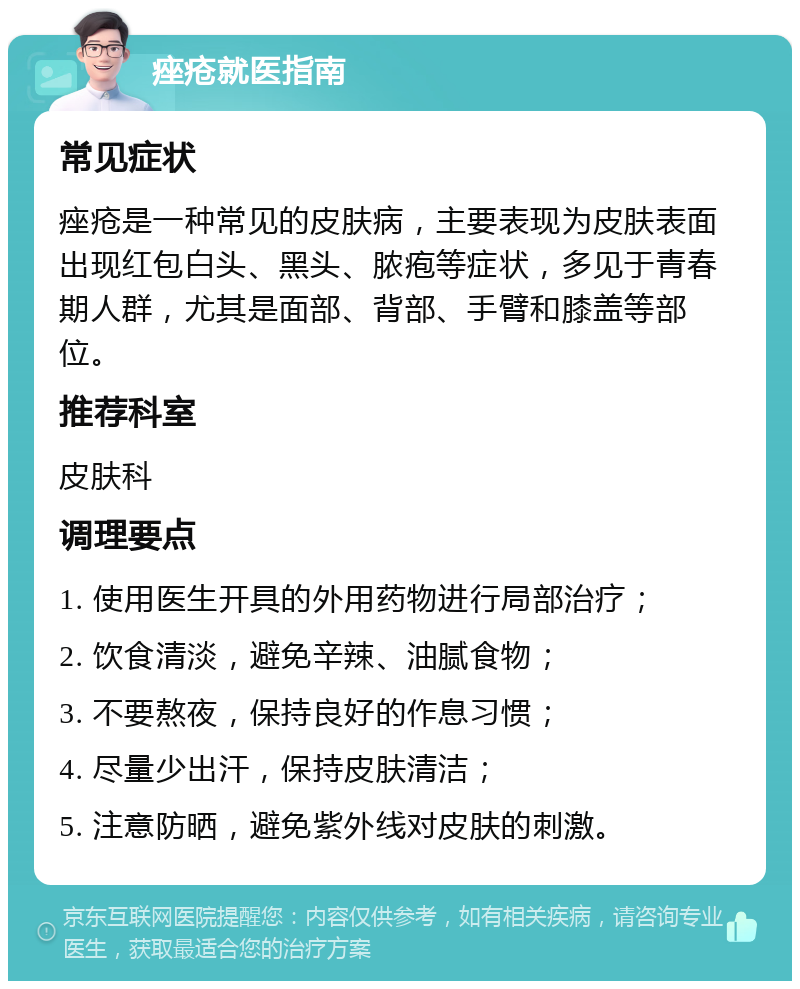 痤疮就医指南 常见症状 痤疮是一种常见的皮肤病，主要表现为皮肤表面出现红包白头、黑头、脓疱等症状，多见于青春期人群，尤其是面部、背部、手臂和膝盖等部位。 推荐科室 皮肤科 调理要点 1. 使用医生开具的外用药物进行局部治疗； 2. 饮食清淡，避免辛辣、油腻食物； 3. 不要熬夜，保持良好的作息习惯； 4. 尽量少出汗，保持皮肤清洁； 5. 注意防晒，避免紫外线对皮肤的刺激。