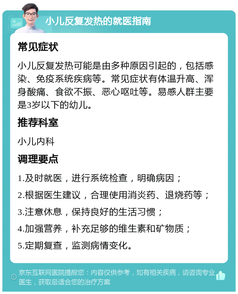 小儿反复发热的就医指南 常见症状 小儿反复发热可能是由多种原因引起的，包括感染、免疫系统疾病等。常见症状有体温升高、浑身酸痛、食欲不振、恶心呕吐等。易感人群主要是3岁以下的幼儿。 推荐科室 小儿内科 调理要点 1.及时就医，进行系统检查，明确病因； 2.根据医生建议，合理使用消炎药、退烧药等； 3.注意休息，保持良好的生活习惯； 4.加强营养，补充足够的维生素和矿物质； 5.定期复查，监测病情变化。