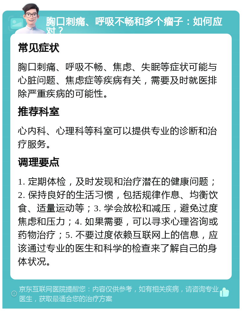 胸口刺痛、呼吸不畅和多个瘤子：如何应对？ 常见症状 胸口刺痛、呼吸不畅、焦虑、失眠等症状可能与心脏问题、焦虑症等疾病有关，需要及时就医排除严重疾病的可能性。 推荐科室 心内科、心理科等科室可以提供专业的诊断和治疗服务。 调理要点 1. 定期体检，及时发现和治疗潜在的健康问题；2. 保持良好的生活习惯，包括规律作息、均衡饮食、适量运动等；3. 学会放松和减压，避免过度焦虑和压力；4. 如果需要，可以寻求心理咨询或药物治疗；5. 不要过度依赖互联网上的信息，应该通过专业的医生和科学的检查来了解自己的身体状况。