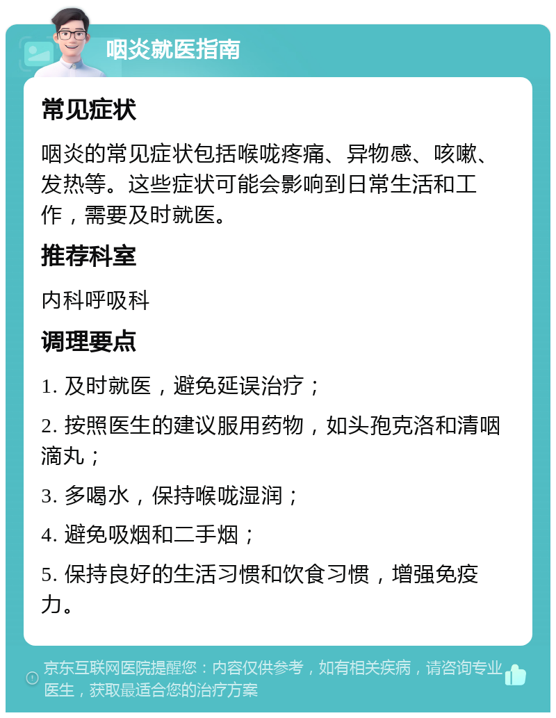 咽炎就医指南 常见症状 咽炎的常见症状包括喉咙疼痛、异物感、咳嗽、发热等。这些症状可能会影响到日常生活和工作，需要及时就医。 推荐科室 内科呼吸科 调理要点 1. 及时就医，避免延误治疗； 2. 按照医生的建议服用药物，如头孢克洛和清咽滴丸； 3. 多喝水，保持喉咙湿润； 4. 避免吸烟和二手烟； 5. 保持良好的生活习惯和饮食习惯，增强免疫力。