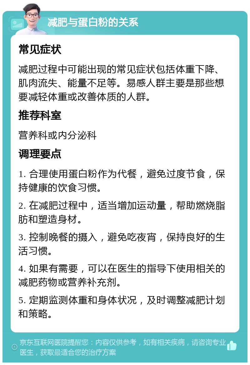 减肥与蛋白粉的关系 常见症状 减肥过程中可能出现的常见症状包括体重下降、肌肉流失、能量不足等。易感人群主要是那些想要减轻体重或改善体质的人群。 推荐科室 营养科或内分泌科 调理要点 1. 合理使用蛋白粉作为代餐，避免过度节食，保持健康的饮食习惯。 2. 在减肥过程中，适当增加运动量，帮助燃烧脂肪和塑造身材。 3. 控制晚餐的摄入，避免吃夜宵，保持良好的生活习惯。 4. 如果有需要，可以在医生的指导下使用相关的减肥药物或营养补充剂。 5. 定期监测体重和身体状况，及时调整减肥计划和策略。