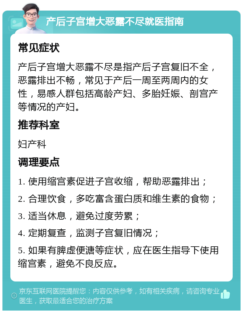 产后子宫增大恶露不尽就医指南 常见症状 产后子宫增大恶露不尽是指产后子宫复旧不全，恶露排出不畅，常见于产后一周至两周内的女性，易感人群包括高龄产妇、多胎妊娠、剖宫产等情况的产妇。 推荐科室 妇产科 调理要点 1. 使用缩宫素促进子宫收缩，帮助恶露排出； 2. 合理饮食，多吃富含蛋白质和维生素的食物； 3. 适当休息，避免过度劳累； 4. 定期复查，监测子宫复旧情况； 5. 如果有脾虚便溏等症状，应在医生指导下使用缩宫素，避免不良反应。