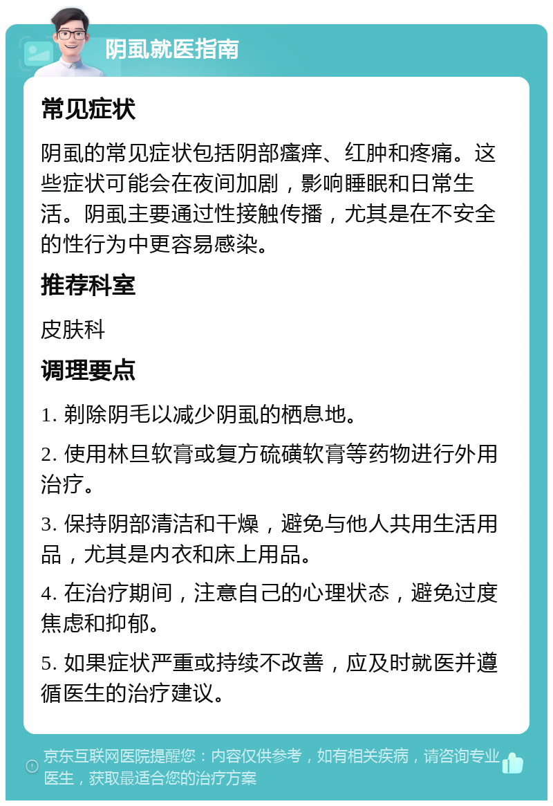 阴虱就医指南 常见症状 阴虱的常见症状包括阴部瘙痒、红肿和疼痛。这些症状可能会在夜间加剧，影响睡眠和日常生活。阴虱主要通过性接触传播，尤其是在不安全的性行为中更容易感染。 推荐科室 皮肤科 调理要点 1. 剃除阴毛以减少阴虱的栖息地。 2. 使用林旦软膏或复方硫磺软膏等药物进行外用治疗。 3. 保持阴部清洁和干燥，避免与他人共用生活用品，尤其是内衣和床上用品。 4. 在治疗期间，注意自己的心理状态，避免过度焦虑和抑郁。 5. 如果症状严重或持续不改善，应及时就医并遵循医生的治疗建议。