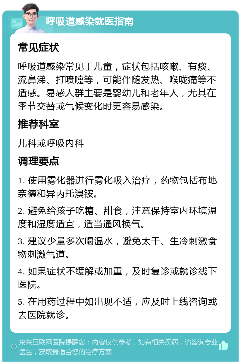 呼吸道感染就医指南 常见症状 呼吸道感染常见于儿童，症状包括咳嗽、有痰、流鼻涕、打喷嚏等，可能伴随发热、喉咙痛等不适感。易感人群主要是婴幼儿和老年人，尤其在季节交替或气候变化时更容易感染。 推荐科室 儿科或呼吸内科 调理要点 1. 使用雾化器进行雾化吸入治疗，药物包括布地奈德和异丙托溴铵。 2. 避免给孩子吃糖、甜食，注意保持室内环境温度和湿度适宜，适当通风换气。 3. 建议少量多次喝温水，避免太干、生冷刺激食物刺激气道。 4. 如果症状不缓解或加重，及时复诊或就诊线下医院。 5. 在用药过程中如出现不适，应及时上线咨询或去医院就诊。