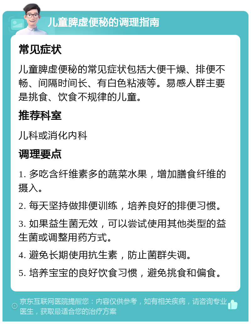 儿童脾虚便秘的调理指南 常见症状 儿童脾虚便秘的常见症状包括大便干燥、排便不畅、间隔时间长、有白色粘液等。易感人群主要是挑食、饮食不规律的儿童。 推荐科室 儿科或消化内科 调理要点 1. 多吃含纤维素多的蔬菜水果，增加膳食纤维的摄入。 2. 每天坚持做排便训练，培养良好的排便习惯。 3. 如果益生菌无效，可以尝试使用其他类型的益生菌或调整用药方式。 4. 避免长期使用抗生素，防止菌群失调。 5. 培养宝宝的良好饮食习惯，避免挑食和偏食。