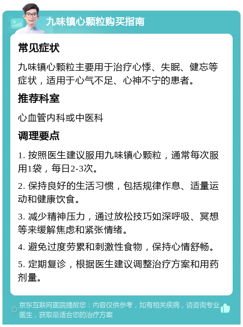 九味镇心颗粒购买指南 常见症状 九味镇心颗粒主要用于治疗心悸、失眠、健忘等症状，适用于心气不足、心神不宁的患者。 推荐科室 心血管内科或中医科 调理要点 1. 按照医生建议服用九味镇心颗粒，通常每次服用1袋，每日2-3次。 2. 保持良好的生活习惯，包括规律作息、适量运动和健康饮食。 3. 减少精神压力，通过放松技巧如深呼吸、冥想等来缓解焦虑和紧张情绪。 4. 避免过度劳累和刺激性食物，保持心情舒畅。 5. 定期复诊，根据医生建议调整治疗方案和用药剂量。