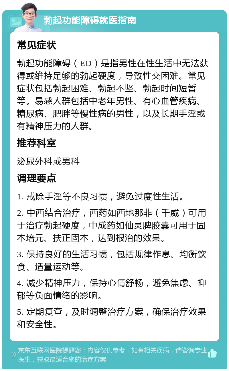 勃起功能障碍就医指南 常见症状 勃起功能障碍（ED）是指男性在性生活中无法获得或维持足够的勃起硬度，导致性交困难。常见症状包括勃起困难、勃起不坚、勃起时间短暂等。易感人群包括中老年男性、有心血管疾病、糖尿病、肥胖等慢性病的男性，以及长期手淫或有精神压力的人群。 推荐科室 泌尿外科或男科 调理要点 1. 戒除手淫等不良习惯，避免过度性生活。 2. 中西结合治疗，西药如西地那非（千威）可用于治疗勃起硬度，中成药如仙灵脾胶囊可用于固本培元、扶正固本，达到根治的效果。 3. 保持良好的生活习惯，包括规律作息、均衡饮食、适量运动等。 4. 减少精神压力，保持心情舒畅，避免焦虑、抑郁等负面情绪的影响。 5. 定期复查，及时调整治疗方案，确保治疗效果和安全性。