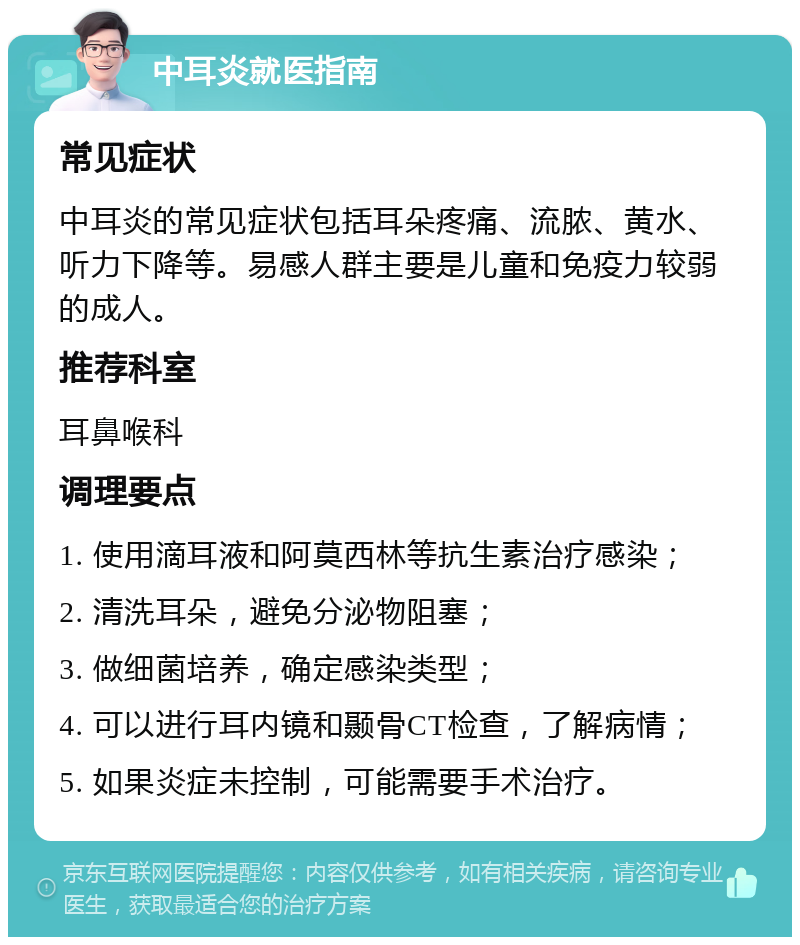 中耳炎就医指南 常见症状 中耳炎的常见症状包括耳朵疼痛、流脓、黄水、听力下降等。易感人群主要是儿童和免疫力较弱的成人。 推荐科室 耳鼻喉科 调理要点 1. 使用滴耳液和阿莫西林等抗生素治疗感染； 2. 清洗耳朵，避免分泌物阻塞； 3. 做细菌培养，确定感染类型； 4. 可以进行耳内镜和颞骨CT检查，了解病情； 5. 如果炎症未控制，可能需要手术治疗。