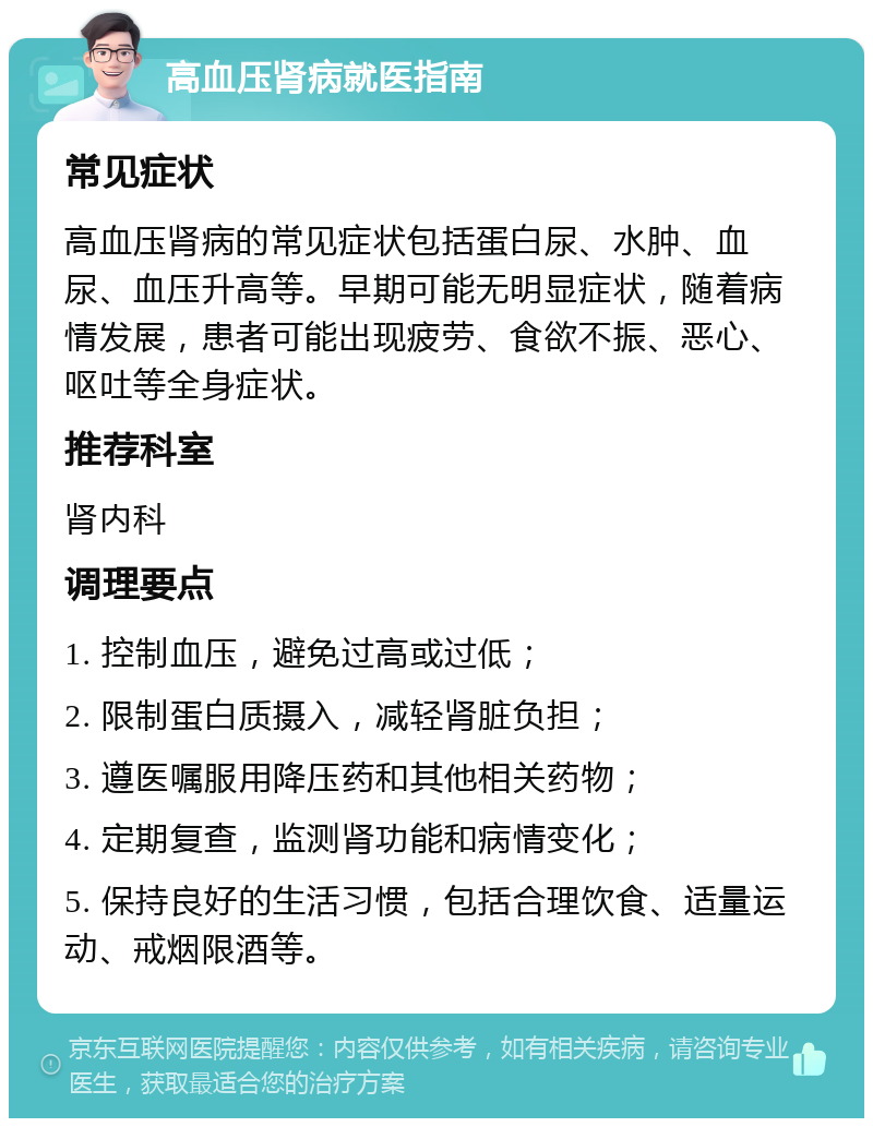 高血压肾病就医指南 常见症状 高血压肾病的常见症状包括蛋白尿、水肿、血尿、血压升高等。早期可能无明显症状，随着病情发展，患者可能出现疲劳、食欲不振、恶心、呕吐等全身症状。 推荐科室 肾内科 调理要点 1. 控制血压，避免过高或过低； 2. 限制蛋白质摄入，减轻肾脏负担； 3. 遵医嘱服用降压药和其他相关药物； 4. 定期复查，监测肾功能和病情变化； 5. 保持良好的生活习惯，包括合理饮食、适量运动、戒烟限酒等。