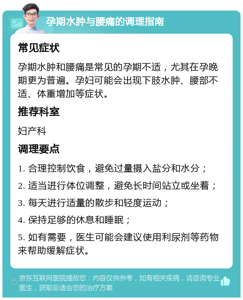 孕期水肿与腰痛的调理指南 常见症状 孕期水肿和腰痛是常见的孕期不适，尤其在孕晚期更为普遍。孕妇可能会出现下肢水肿、腰部不适、体重增加等症状。 推荐科室 妇产科 调理要点 1. 合理控制饮食，避免过量摄入盐分和水分； 2. 适当进行体位调整，避免长时间站立或坐着； 3. 每天进行适量的散步和轻度运动； 4. 保持足够的休息和睡眠； 5. 如有需要，医生可能会建议使用利尿剂等药物来帮助缓解症状。