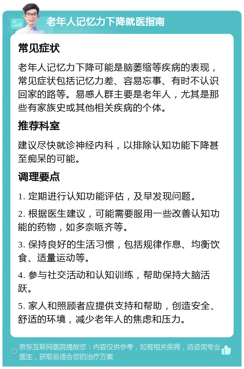 老年人记忆力下降就医指南 常见症状 老年人记忆力下降可能是脑萎缩等疾病的表现，常见症状包括记忆力差、容易忘事、有时不认识回家的路等。易感人群主要是老年人，尤其是那些有家族史或其他相关疾病的个体。 推荐科室 建议尽快就诊神经内科，以排除认知功能下降甚至痴呆的可能。 调理要点 1. 定期进行认知功能评估，及早发现问题。 2. 根据医生建议，可能需要服用一些改善认知功能的药物，如多奈哌齐等。 3. 保持良好的生活习惯，包括规律作息、均衡饮食、适量运动等。 4. 参与社交活动和认知训练，帮助保持大脑活跃。 5. 家人和照顾者应提供支持和帮助，创造安全、舒适的环境，减少老年人的焦虑和压力。