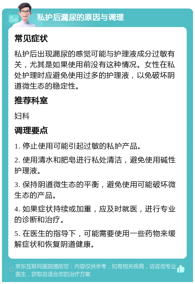 私护后漏尿的原因与调理 常见症状 私护后出现漏尿的感觉可能与护理液成分过敏有关，尤其是如果使用前没有这种情况。女性在私处护理时应避免使用过多的护理液，以免破坏阴道微生态的稳定性。 推荐科室 妇科 调理要点 1. 停止使用可能引起过敏的私护产品。 2. 使用清水和肥皂进行私处清洁，避免使用碱性护理液。 3. 保持阴道微生态的平衡，避免使用可能破坏微生态的产品。 4. 如果症状持续或加重，应及时就医，进行专业的诊断和治疗。 5. 在医生的指导下，可能需要使用一些药物来缓解症状和恢复阴道健康。