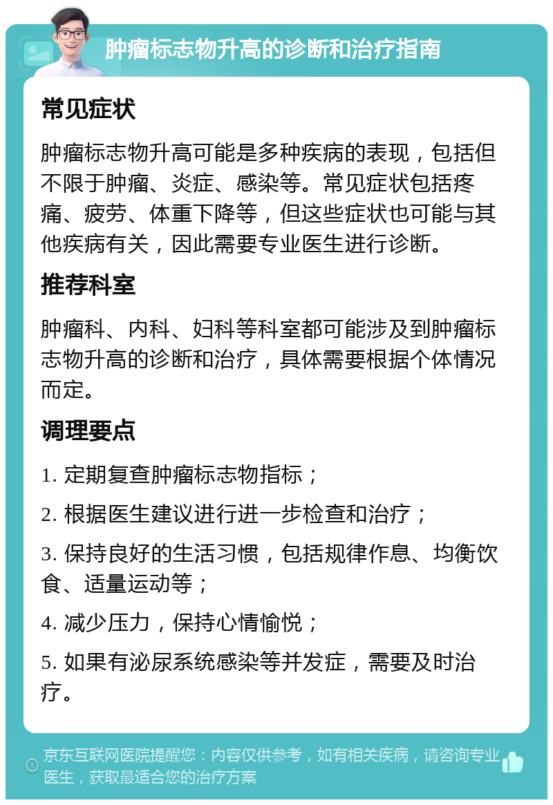 肿瘤标志物升高的诊断和治疗指南 常见症状 肿瘤标志物升高可能是多种疾病的表现，包括但不限于肿瘤、炎症、感染等。常见症状包括疼痛、疲劳、体重下降等，但这些症状也可能与其他疾病有关，因此需要专业医生进行诊断。 推荐科室 肿瘤科、内科、妇科等科室都可能涉及到肿瘤标志物升高的诊断和治疗，具体需要根据个体情况而定。 调理要点 1. 定期复查肿瘤标志物指标； 2. 根据医生建议进行进一步检查和治疗； 3. 保持良好的生活习惯，包括规律作息、均衡饮食、适量运动等； 4. 减少压力，保持心情愉悦； 5. 如果有泌尿系统感染等并发症，需要及时治疗。