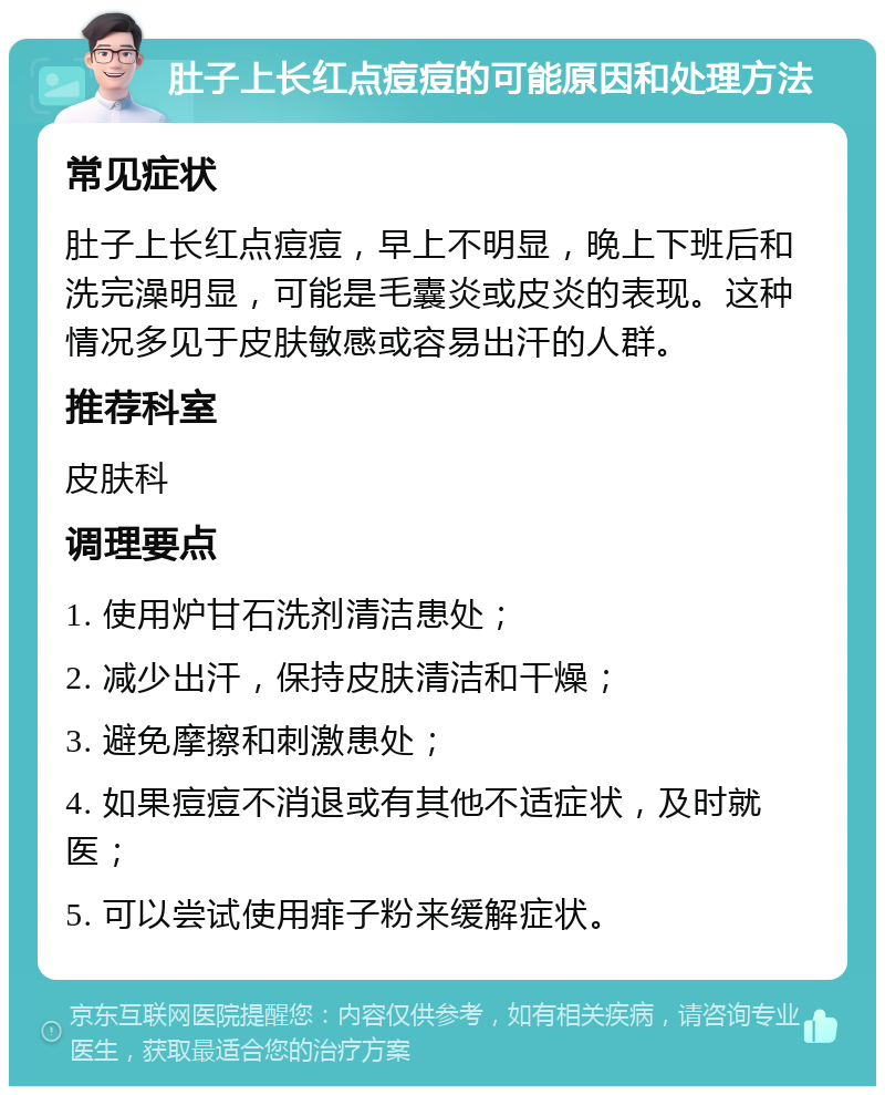 肚子上长红点痘痘的可能原因和处理方法 常见症状 肚子上长红点痘痘，早上不明显，晚上下班后和洗完澡明显，可能是毛囊炎或皮炎的表现。这种情况多见于皮肤敏感或容易出汗的人群。 推荐科室 皮肤科 调理要点 1. 使用炉甘石洗剂清洁患处； 2. 减少出汗，保持皮肤清洁和干燥； 3. 避免摩擦和刺激患处； 4. 如果痘痘不消退或有其他不适症状，及时就医； 5. 可以尝试使用痱子粉来缓解症状。