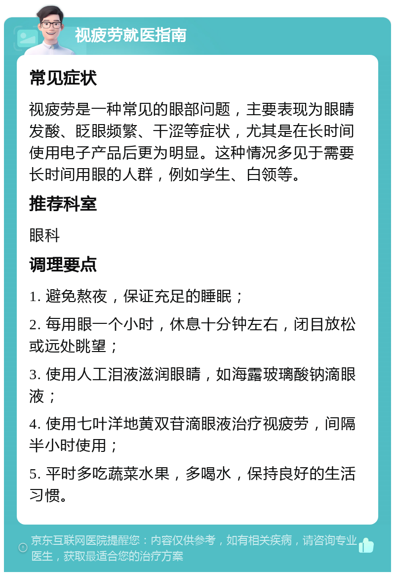 视疲劳就医指南 常见症状 视疲劳是一种常见的眼部问题，主要表现为眼睛发酸、眨眼频繁、干涩等症状，尤其是在长时间使用电子产品后更为明显。这种情况多见于需要长时间用眼的人群，例如学生、白领等。 推荐科室 眼科 调理要点 1. 避免熬夜，保证充足的睡眠； 2. 每用眼一个小时，休息十分钟左右，闭目放松或远处眺望； 3. 使用人工泪液滋润眼睛，如海露玻璃酸钠滴眼液； 4. 使用七叶洋地黄双苷滴眼液治疗视疲劳，间隔半小时使用； 5. 平时多吃蔬菜水果，多喝水，保持良好的生活习惯。