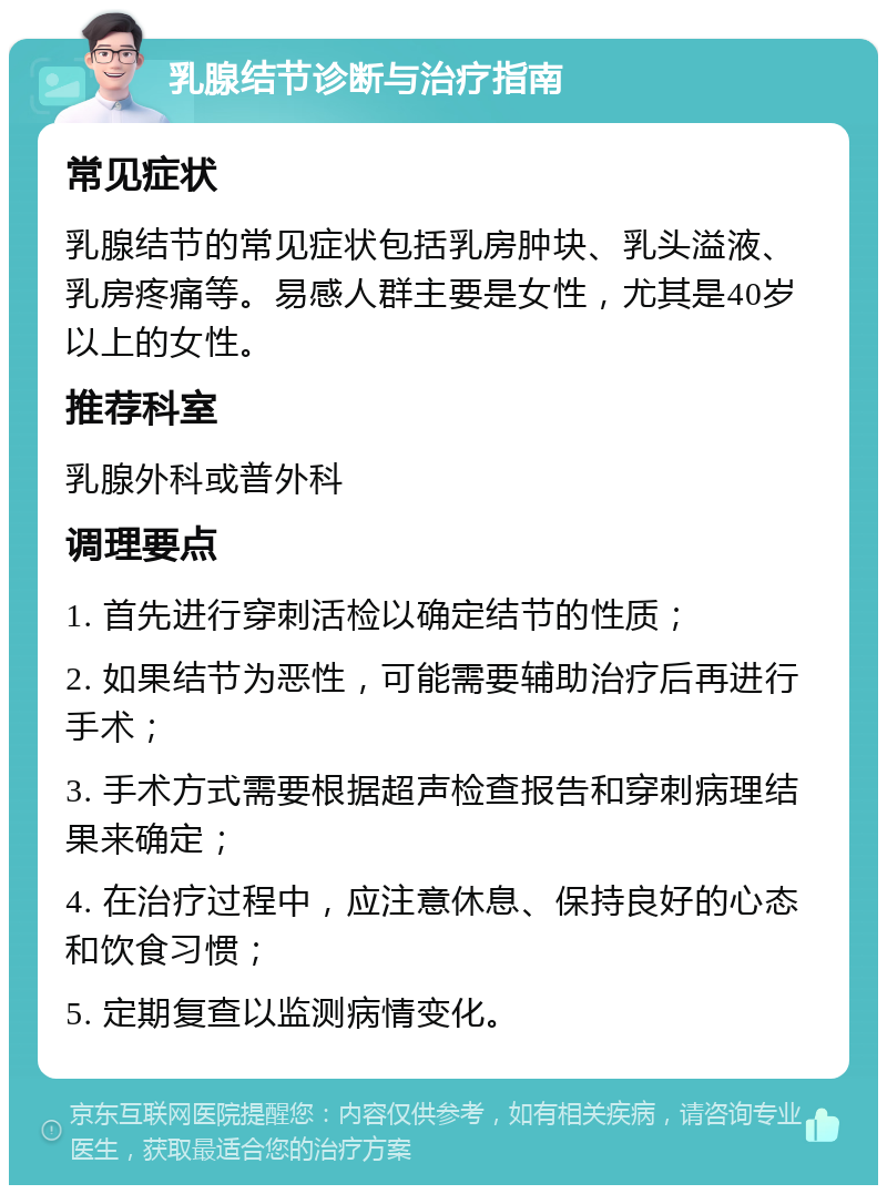 乳腺结节诊断与治疗指南 常见症状 乳腺结节的常见症状包括乳房肿块、乳头溢液、乳房疼痛等。易感人群主要是女性，尤其是40岁以上的女性。 推荐科室 乳腺外科或普外科 调理要点 1. 首先进行穿刺活检以确定结节的性质； 2. 如果结节为恶性，可能需要辅助治疗后再进行手术； 3. 手术方式需要根据超声检查报告和穿刺病理结果来确定； 4. 在治疗过程中，应注意休息、保持良好的心态和饮食习惯； 5. 定期复查以监测病情变化。