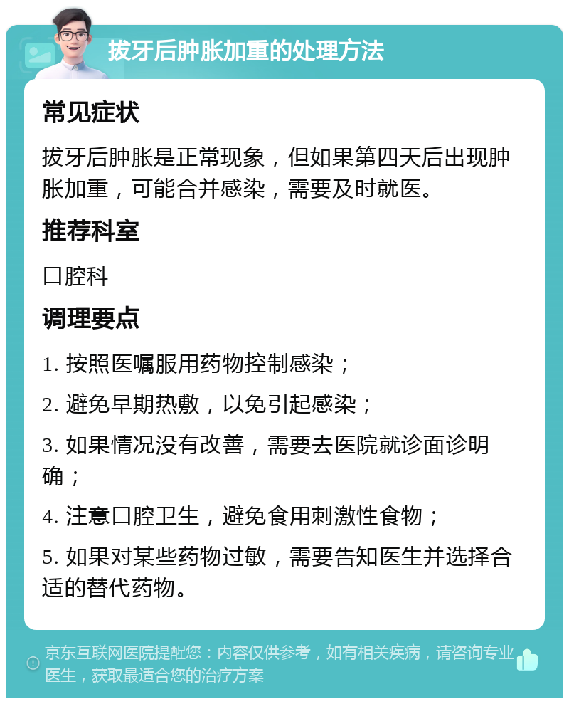 拔牙后肿胀加重的处理方法 常见症状 拔牙后肿胀是正常现象，但如果第四天后出现肿胀加重，可能合并感染，需要及时就医。 推荐科室 口腔科 调理要点 1. 按照医嘱服用药物控制感染； 2. 避免早期热敷，以免引起感染； 3. 如果情况没有改善，需要去医院就诊面诊明确； 4. 注意口腔卫生，避免食用刺激性食物； 5. 如果对某些药物过敏，需要告知医生并选择合适的替代药物。