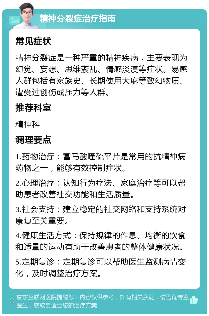 精神分裂症治疗指南 常见症状 精神分裂症是一种严重的精神疾病，主要表现为幻觉、妄想、思维紊乱、情感淡漠等症状。易感人群包括有家族史、长期使用大麻等致幻物质、遭受过创伤或压力等人群。 推荐科室 精神科 调理要点 1.药物治疗：富马酸喹硫平片是常用的抗精神病药物之一，能够有效控制症状。 2.心理治疗：认知行为疗法、家庭治疗等可以帮助患者改善社交功能和生活质量。 3.社会支持：建立稳定的社交网络和支持系统对康复至关重要。 4.健康生活方式：保持规律的作息、均衡的饮食和适量的运动有助于改善患者的整体健康状况。 5.定期复诊：定期复诊可以帮助医生监测病情变化，及时调整治疗方案。