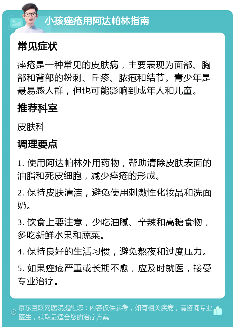 小孩痤疮用阿达帕林指南 常见症状 痤疮是一种常见的皮肤病，主要表现为面部、胸部和背部的粉刺、丘疹、脓疱和结节。青少年是最易感人群，但也可能影响到成年人和儿童。 推荐科室 皮肤科 调理要点 1. 使用阿达帕林外用药物，帮助清除皮肤表面的油脂和死皮细胞，减少痤疮的形成。 2. 保持皮肤清洁，避免使用刺激性化妆品和洗面奶。 3. 饮食上要注意，少吃油腻、辛辣和高糖食物，多吃新鲜水果和蔬菜。 4. 保持良好的生活习惯，避免熬夜和过度压力。 5. 如果痤疮严重或长期不愈，应及时就医，接受专业治疗。