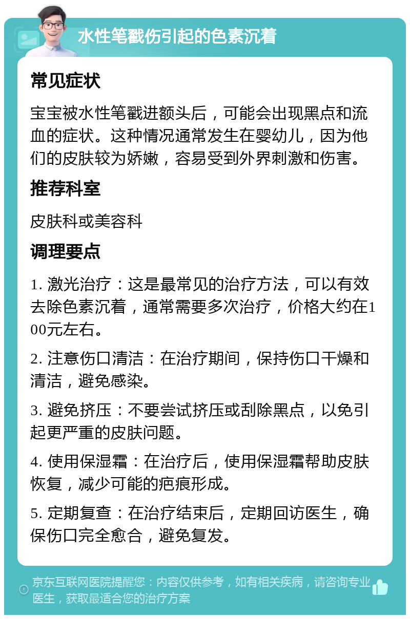 水性笔戳伤引起的色素沉着 常见症状 宝宝被水性笔戳进额头后，可能会出现黑点和流血的症状。这种情况通常发生在婴幼儿，因为他们的皮肤较为娇嫩，容易受到外界刺激和伤害。 推荐科室 皮肤科或美容科 调理要点 1. 激光治疗：这是最常见的治疗方法，可以有效去除色素沉着，通常需要多次治疗，价格大约在100元左右。 2. 注意伤口清洁：在治疗期间，保持伤口干燥和清洁，避免感染。 3. 避免挤压：不要尝试挤压或刮除黑点，以免引起更严重的皮肤问题。 4. 使用保湿霜：在治疗后，使用保湿霜帮助皮肤恢复，减少可能的疤痕形成。 5. 定期复查：在治疗结束后，定期回访医生，确保伤口完全愈合，避免复发。