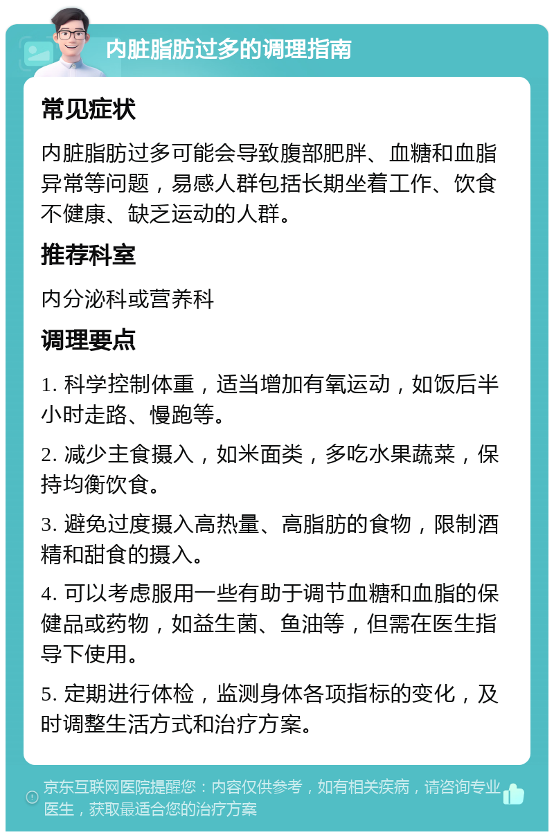 内脏脂肪过多的调理指南 常见症状 内脏脂肪过多可能会导致腹部肥胖、血糖和血脂异常等问题，易感人群包括长期坐着工作、饮食不健康、缺乏运动的人群。 推荐科室 内分泌科或营养科 调理要点 1. 科学控制体重，适当增加有氧运动，如饭后半小时走路、慢跑等。 2. 减少主食摄入，如米面类，多吃水果蔬菜，保持均衡饮食。 3. 避免过度摄入高热量、高脂肪的食物，限制酒精和甜食的摄入。 4. 可以考虑服用一些有助于调节血糖和血脂的保健品或药物，如益生菌、鱼油等，但需在医生指导下使用。 5. 定期进行体检，监测身体各项指标的变化，及时调整生活方式和治疗方案。