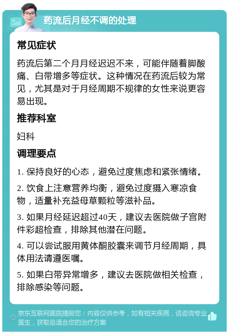 药流后月经不调的处理 常见症状 药流后第二个月月经迟迟不来，可能伴随着脚酸痛、白带增多等症状。这种情况在药流后较为常见，尤其是对于月经周期不规律的女性来说更容易出现。 推荐科室 妇科 调理要点 1. 保持良好的心态，避免过度焦虑和紧张情绪。 2. 饮食上注意营养均衡，避免过度摄入寒凉食物，适量补充益母草颗粒等滋补品。 3. 如果月经延迟超过40天，建议去医院做子宫附件彩超检查，排除其他潜在问题。 4. 可以尝试服用黄体酮胶囊来调节月经周期，具体用法请遵医嘱。 5. 如果白带异常增多，建议去医院做相关检查，排除感染等问题。