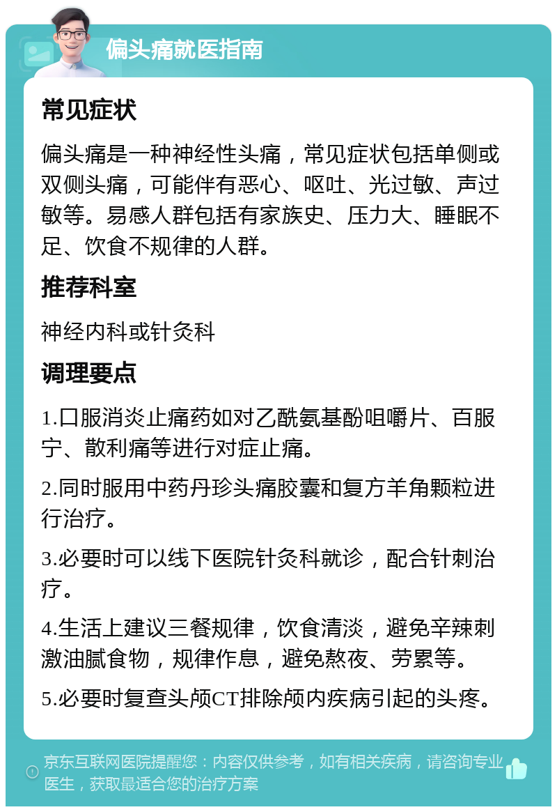 偏头痛就医指南 常见症状 偏头痛是一种神经性头痛，常见症状包括单侧或双侧头痛，可能伴有恶心、呕吐、光过敏、声过敏等。易感人群包括有家族史、压力大、睡眠不足、饮食不规律的人群。 推荐科室 神经内科或针灸科 调理要点 1.口服消炎止痛药如对乙酰氨基酚咀嚼片、百服宁、散利痛等进行对症止痛。 2.同时服用中药丹珍头痛胶囊和复方羊角颗粒进行治疗。 3.必要时可以线下医院针灸科就诊，配合针刺治疗。 4.生活上建议三餐规律，饮食清淡，避免辛辣刺激油腻食物，规律作息，避免熬夜、劳累等。 5.必要时复查头颅CT排除颅内疾病引起的头疼。