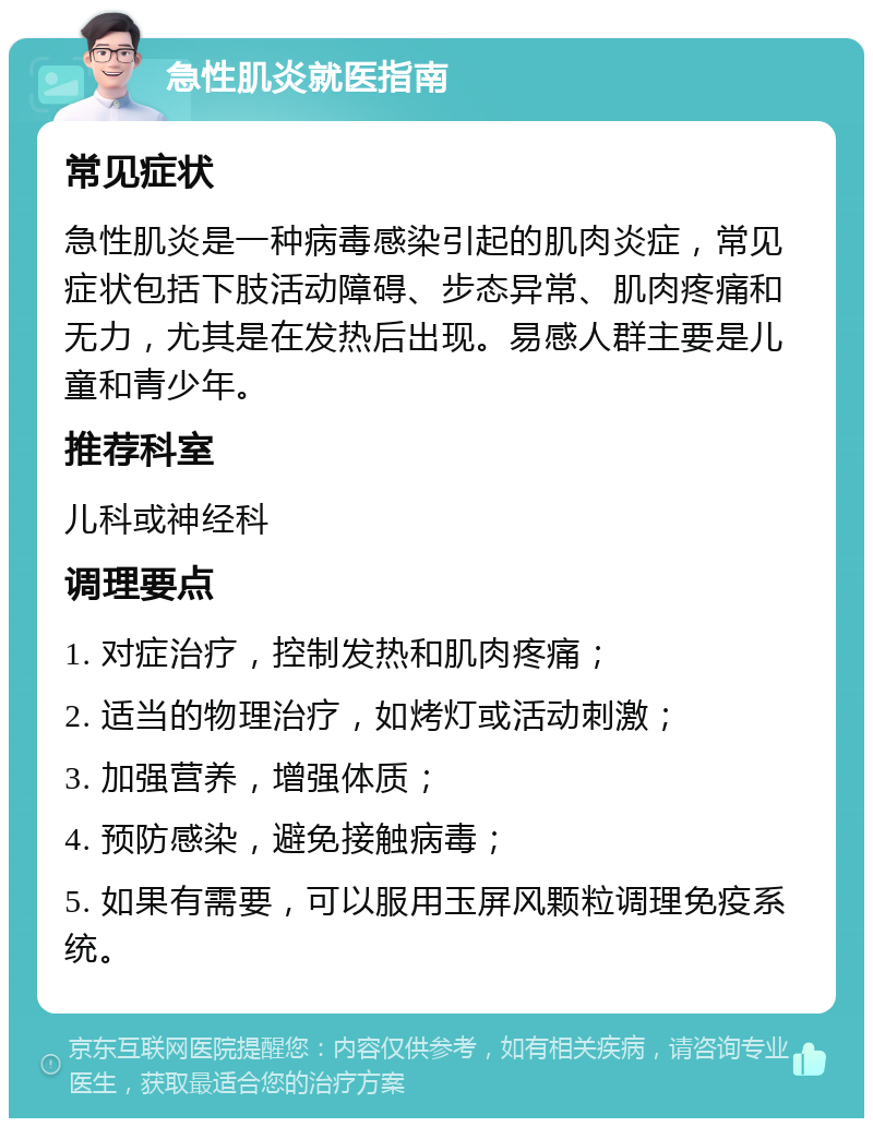 急性肌炎就医指南 常见症状 急性肌炎是一种病毒感染引起的肌肉炎症，常见症状包括下肢活动障碍、步态异常、肌肉疼痛和无力，尤其是在发热后出现。易感人群主要是儿童和青少年。 推荐科室 儿科或神经科 调理要点 1. 对症治疗，控制发热和肌肉疼痛； 2. 适当的物理治疗，如烤灯或活动刺激； 3. 加强营养，增强体质； 4. 预防感染，避免接触病毒； 5. 如果有需要，可以服用玉屏风颗粒调理免疫系统。