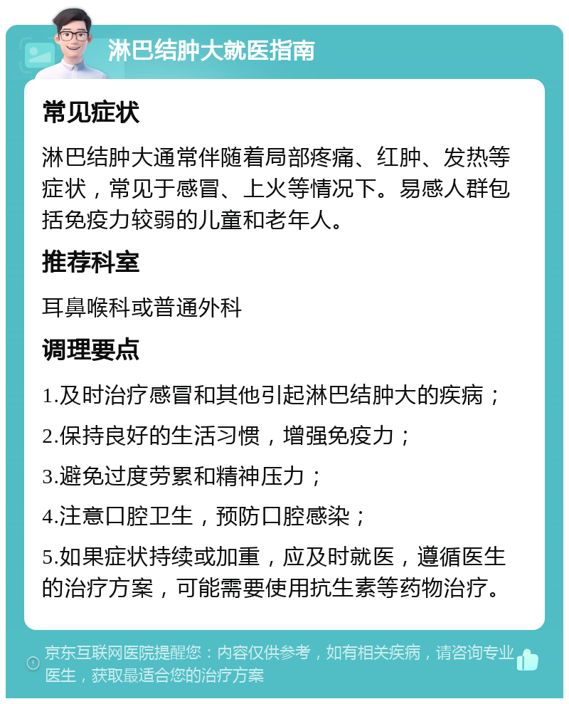 淋巴结肿大就医指南 常见症状 淋巴结肿大通常伴随着局部疼痛、红肿、发热等症状，常见于感冒、上火等情况下。易感人群包括免疫力较弱的儿童和老年人。 推荐科室 耳鼻喉科或普通外科 调理要点 1.及时治疗感冒和其他引起淋巴结肿大的疾病； 2.保持良好的生活习惯，增强免疫力； 3.避免过度劳累和精神压力； 4.注意口腔卫生，预防口腔感染； 5.如果症状持续或加重，应及时就医，遵循医生的治疗方案，可能需要使用抗生素等药物治疗。