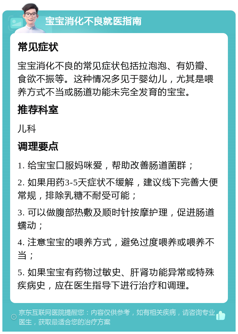 宝宝消化不良就医指南 常见症状 宝宝消化不良的常见症状包括拉泡泡、有奶瓣、食欲不振等。这种情况多见于婴幼儿，尤其是喂养方式不当或肠道功能未完全发育的宝宝。 推荐科室 儿科 调理要点 1. 给宝宝口服妈咪爱，帮助改善肠道菌群； 2. 如果用药3-5天症状不缓解，建议线下完善大便常规，排除乳糖不耐受可能； 3. 可以做腹部热敷及顺时针按摩护理，促进肠道蠕动； 4. 注意宝宝的喂养方式，避免过度喂养或喂养不当； 5. 如果宝宝有药物过敏史、肝肾功能异常或特殊疾病史，应在医生指导下进行治疗和调理。