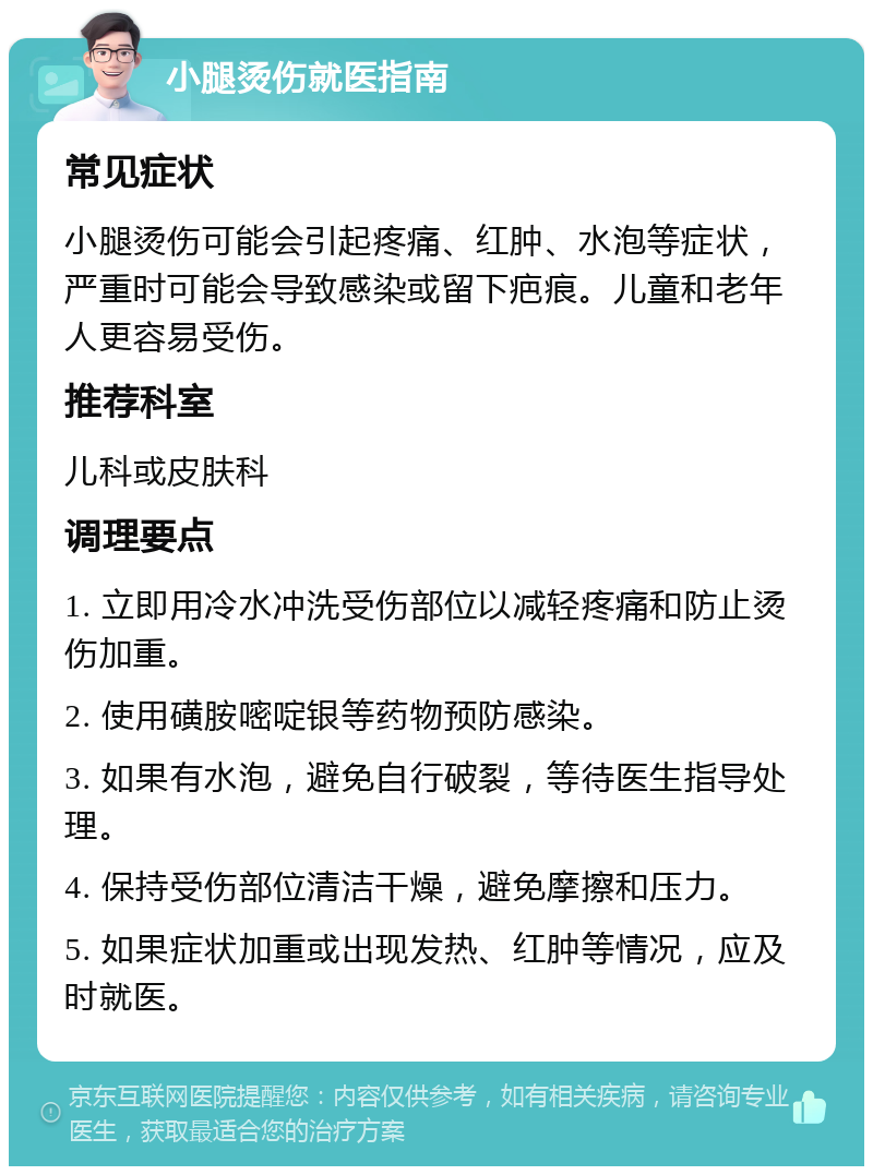 小腿烫伤就医指南 常见症状 小腿烫伤可能会引起疼痛、红肿、水泡等症状，严重时可能会导致感染或留下疤痕。儿童和老年人更容易受伤。 推荐科室 儿科或皮肤科 调理要点 1. 立即用冷水冲洗受伤部位以减轻疼痛和防止烫伤加重。 2. 使用磺胺嘧啶银等药物预防感染。 3. 如果有水泡，避免自行破裂，等待医生指导处理。 4. 保持受伤部位清洁干燥，避免摩擦和压力。 5. 如果症状加重或出现发热、红肿等情况，应及时就医。