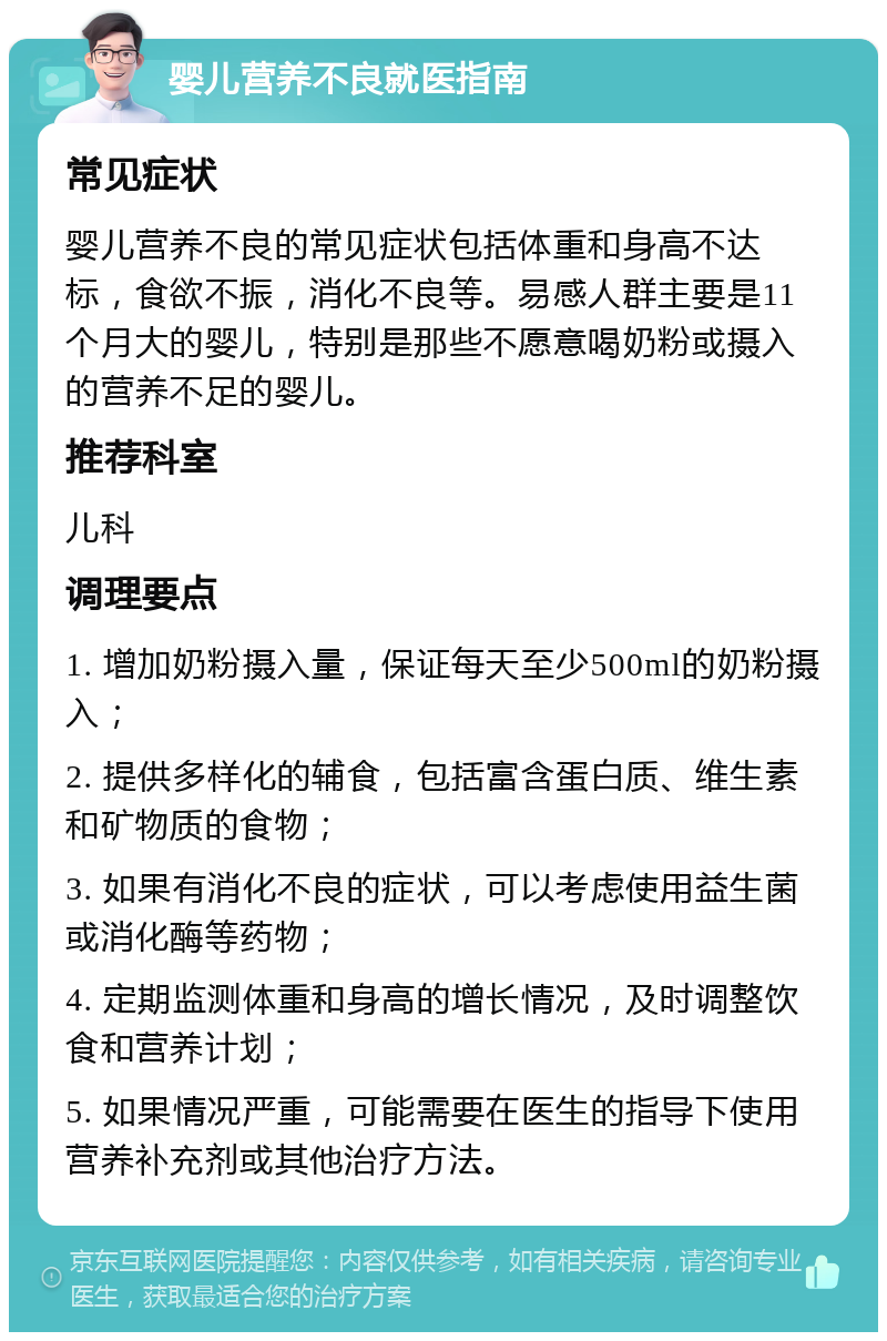 婴儿营养不良就医指南 常见症状 婴儿营养不良的常见症状包括体重和身高不达标，食欲不振，消化不良等。易感人群主要是11个月大的婴儿，特别是那些不愿意喝奶粉或摄入的营养不足的婴儿。 推荐科室 儿科 调理要点 1. 增加奶粉摄入量，保证每天至少500ml的奶粉摄入； 2. 提供多样化的辅食，包括富含蛋白质、维生素和矿物质的食物； 3. 如果有消化不良的症状，可以考虑使用益生菌或消化酶等药物； 4. 定期监测体重和身高的增长情况，及时调整饮食和营养计划； 5. 如果情况严重，可能需要在医生的指导下使用营养补充剂或其他治疗方法。