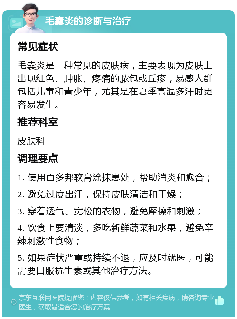 毛囊炎的诊断与治疗 常见症状 毛囊炎是一种常见的皮肤病，主要表现为皮肤上出现红色、肿胀、疼痛的脓包或丘疹，易感人群包括儿童和青少年，尤其是在夏季高温多汗时更容易发生。 推荐科室 皮肤科 调理要点 1. 使用百多邦软膏涂抹患处，帮助消炎和愈合； 2. 避免过度出汗，保持皮肤清洁和干燥； 3. 穿着透气、宽松的衣物，避免摩擦和刺激； 4. 饮食上要清淡，多吃新鲜蔬菜和水果，避免辛辣刺激性食物； 5. 如果症状严重或持续不退，应及时就医，可能需要口服抗生素或其他治疗方法。