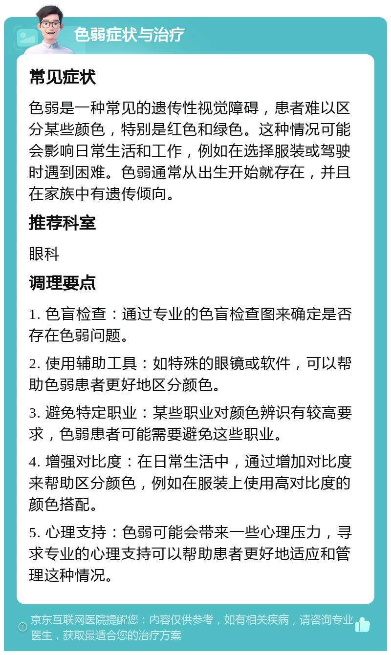 色弱症状与治疗 常见症状 色弱是一种常见的遗传性视觉障碍，患者难以区分某些颜色，特别是红色和绿色。这种情况可能会影响日常生活和工作，例如在选择服装或驾驶时遇到困难。色弱通常从出生开始就存在，并且在家族中有遗传倾向。 推荐科室 眼科 调理要点 1. 色盲检查：通过专业的色盲检查图来确定是否存在色弱问题。 2. 使用辅助工具：如特殊的眼镜或软件，可以帮助色弱患者更好地区分颜色。 3. 避免特定职业：某些职业对颜色辨识有较高要求，色弱患者可能需要避免这些职业。 4. 增强对比度：在日常生活中，通过增加对比度来帮助区分颜色，例如在服装上使用高对比度的颜色搭配。 5. 心理支持：色弱可能会带来一些心理压力，寻求专业的心理支持可以帮助患者更好地适应和管理这种情况。