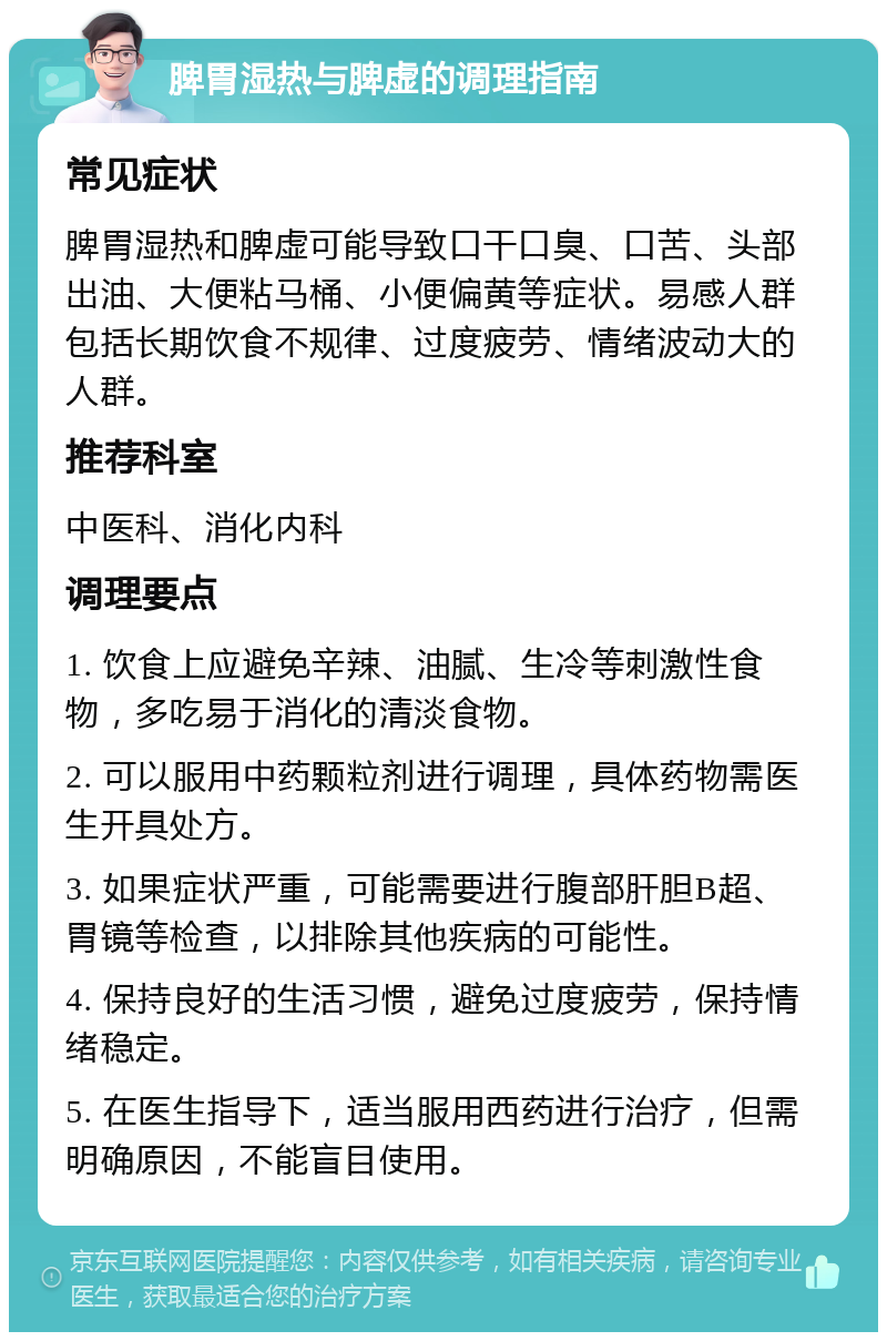 脾胃湿热与脾虚的调理指南 常见症状 脾胃湿热和脾虚可能导致口干口臭、口苦、头部出油、大便粘马桶、小便偏黄等症状。易感人群包括长期饮食不规律、过度疲劳、情绪波动大的人群。 推荐科室 中医科、消化内科 调理要点 1. 饮食上应避免辛辣、油腻、生冷等刺激性食物，多吃易于消化的清淡食物。 2. 可以服用中药颗粒剂进行调理，具体药物需医生开具处方。 3. 如果症状严重，可能需要进行腹部肝胆B超、胃镜等检查，以排除其他疾病的可能性。 4. 保持良好的生活习惯，避免过度疲劳，保持情绪稳定。 5. 在医生指导下，适当服用西药进行治疗，但需明确原因，不能盲目使用。