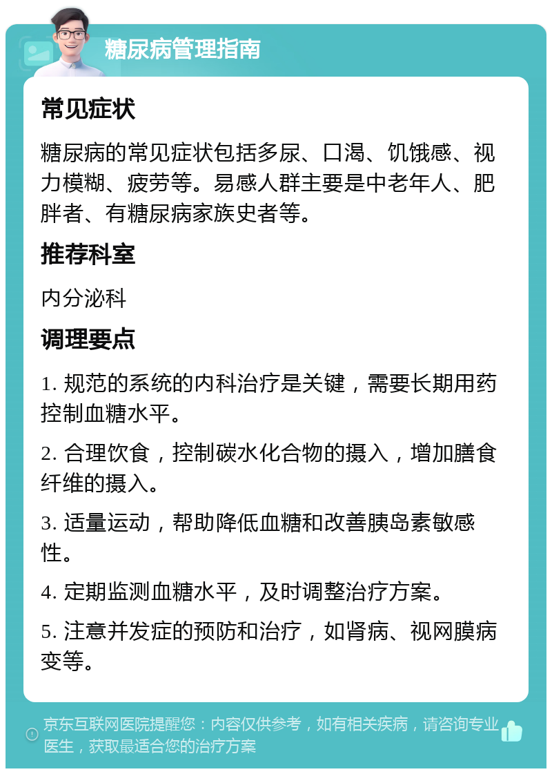 糖尿病管理指南 常见症状 糖尿病的常见症状包括多尿、口渴、饥饿感、视力模糊、疲劳等。易感人群主要是中老年人、肥胖者、有糖尿病家族史者等。 推荐科室 内分泌科 调理要点 1. 规范的系统的内科治疗是关键，需要长期用药控制血糖水平。 2. 合理饮食，控制碳水化合物的摄入，增加膳食纤维的摄入。 3. 适量运动，帮助降低血糖和改善胰岛素敏感性。 4. 定期监测血糖水平，及时调整治疗方案。 5. 注意并发症的预防和治疗，如肾病、视网膜病变等。