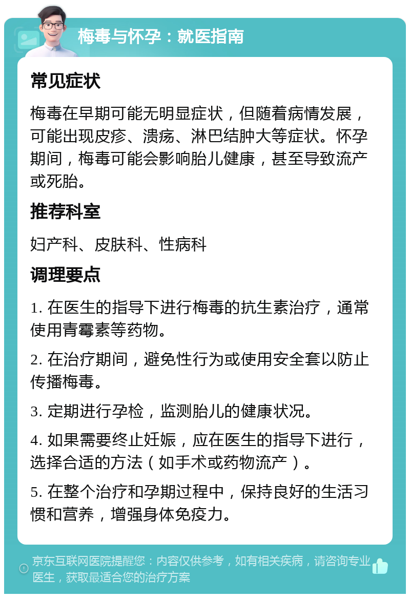 梅毒与怀孕：就医指南 常见症状 梅毒在早期可能无明显症状，但随着病情发展，可能出现皮疹、溃疡、淋巴结肿大等症状。怀孕期间，梅毒可能会影响胎儿健康，甚至导致流产或死胎。 推荐科室 妇产科、皮肤科、性病科 调理要点 1. 在医生的指导下进行梅毒的抗生素治疗，通常使用青霉素等药物。 2. 在治疗期间，避免性行为或使用安全套以防止传播梅毒。 3. 定期进行孕检，监测胎儿的健康状况。 4. 如果需要终止妊娠，应在医生的指导下进行，选择合适的方法（如手术或药物流产）。 5. 在整个治疗和孕期过程中，保持良好的生活习惯和营养，增强身体免疫力。