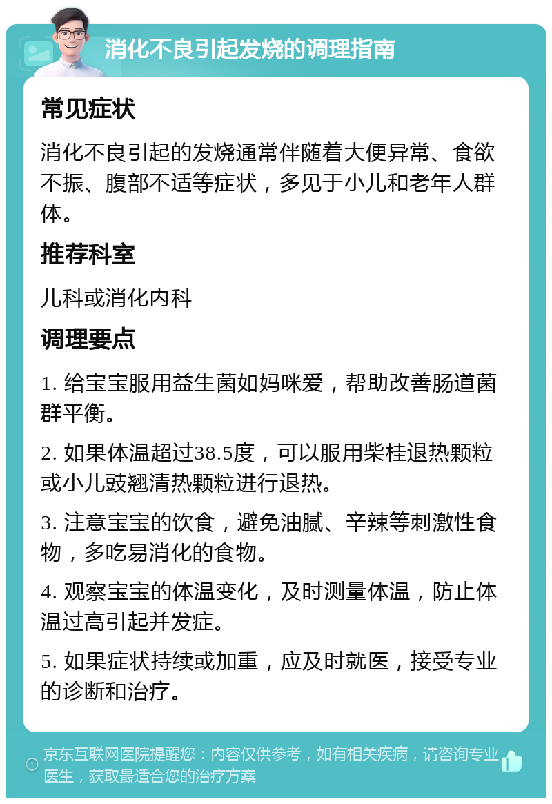 消化不良引起发烧的调理指南 常见症状 消化不良引起的发烧通常伴随着大便异常、食欲不振、腹部不适等症状，多见于小儿和老年人群体。 推荐科室 儿科或消化内科 调理要点 1. 给宝宝服用益生菌如妈咪爱，帮助改善肠道菌群平衡。 2. 如果体温超过38.5度，可以服用柴桂退热颗粒或小儿豉翘清热颗粒进行退热。 3. 注意宝宝的饮食，避免油腻、辛辣等刺激性食物，多吃易消化的食物。 4. 观察宝宝的体温变化，及时测量体温，防止体温过高引起并发症。 5. 如果症状持续或加重，应及时就医，接受专业的诊断和治疗。