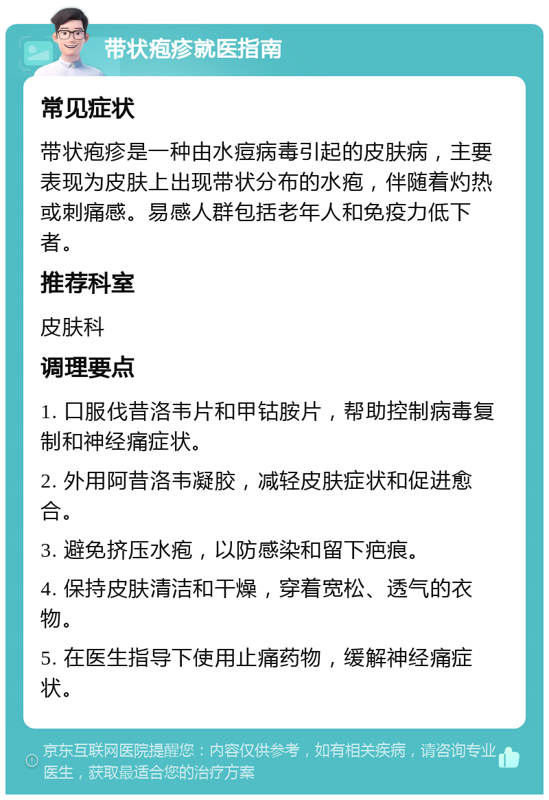 带状疱疹就医指南 常见症状 带状疱疹是一种由水痘病毒引起的皮肤病，主要表现为皮肤上出现带状分布的水疱，伴随着灼热或刺痛感。易感人群包括老年人和免疫力低下者。 推荐科室 皮肤科 调理要点 1. 口服伐昔洛韦片和甲钴胺片，帮助控制病毒复制和神经痛症状。 2. 外用阿昔洛韦凝胶，减轻皮肤症状和促进愈合。 3. 避免挤压水疱，以防感染和留下疤痕。 4. 保持皮肤清洁和干燥，穿着宽松、透气的衣物。 5. 在医生指导下使用止痛药物，缓解神经痛症状。