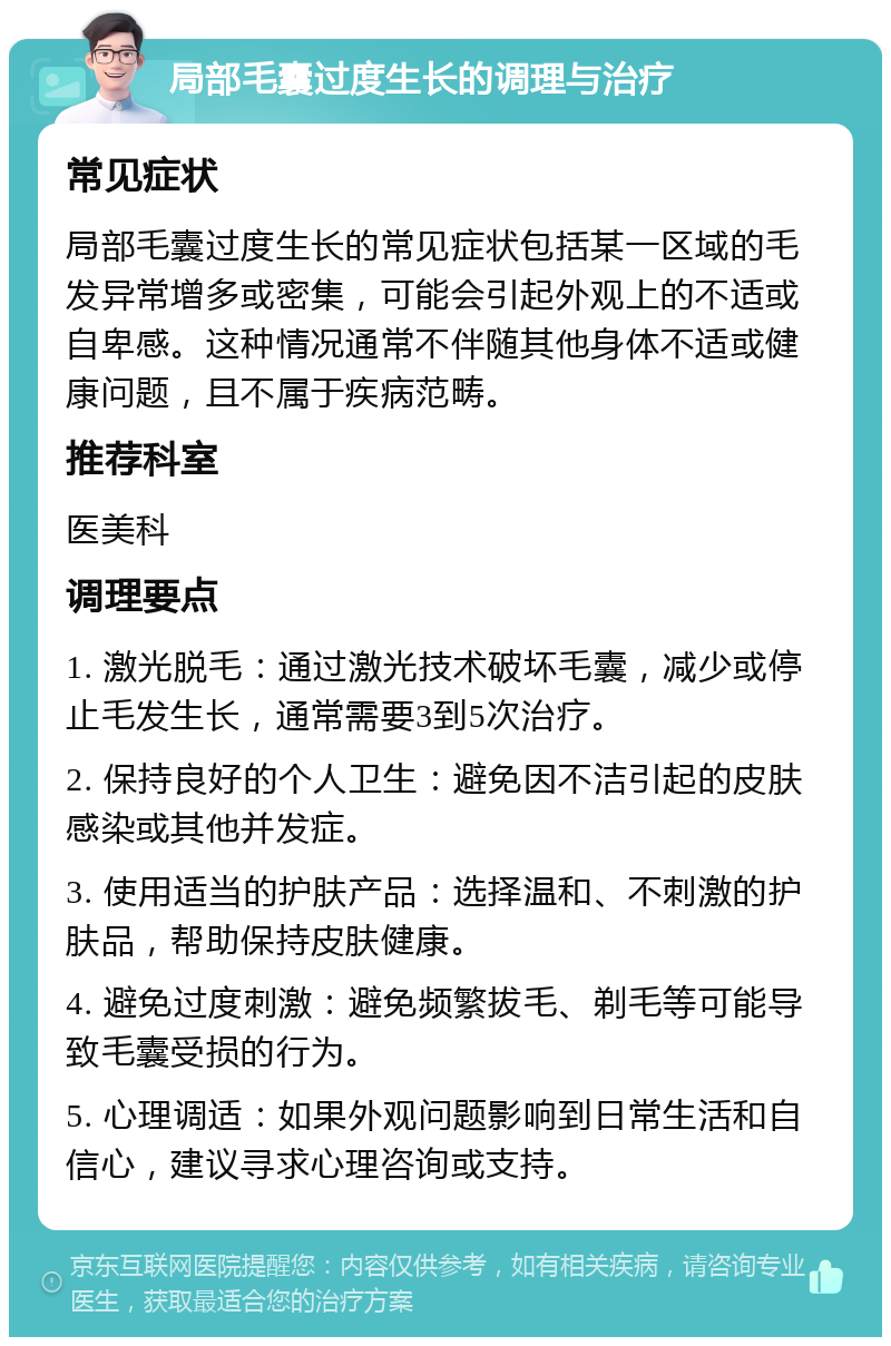 局部毛囊过度生长的调理与治疗 常见症状 局部毛囊过度生长的常见症状包括某一区域的毛发异常增多或密集，可能会引起外观上的不适或自卑感。这种情况通常不伴随其他身体不适或健康问题，且不属于疾病范畴。 推荐科室 医美科 调理要点 1. 激光脱毛：通过激光技术破坏毛囊，减少或停止毛发生长，通常需要3到5次治疗。 2. 保持良好的个人卫生：避免因不洁引起的皮肤感染或其他并发症。 3. 使用适当的护肤产品：选择温和、不刺激的护肤品，帮助保持皮肤健康。 4. 避免过度刺激：避免频繁拔毛、剃毛等可能导致毛囊受损的行为。 5. 心理调适：如果外观问题影响到日常生活和自信心，建议寻求心理咨询或支持。