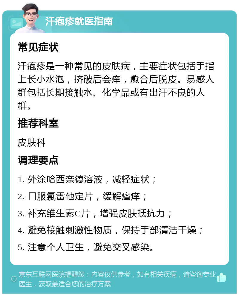 汗疱疹就医指南 常见症状 汗疱疹是一种常见的皮肤病，主要症状包括手指上长小水泡，挤破后会痒，愈合后脱皮。易感人群包括长期接触水、化学品或有出汗不良的人群。 推荐科室 皮肤科 调理要点 1. 外涂哈西奈德溶液，减轻症状； 2. 口服氯雷他定片，缓解瘙痒； 3. 补充维生素C片，增强皮肤抵抗力； 4. 避免接触刺激性物质，保持手部清洁干燥； 5. 注意个人卫生，避免交叉感染。