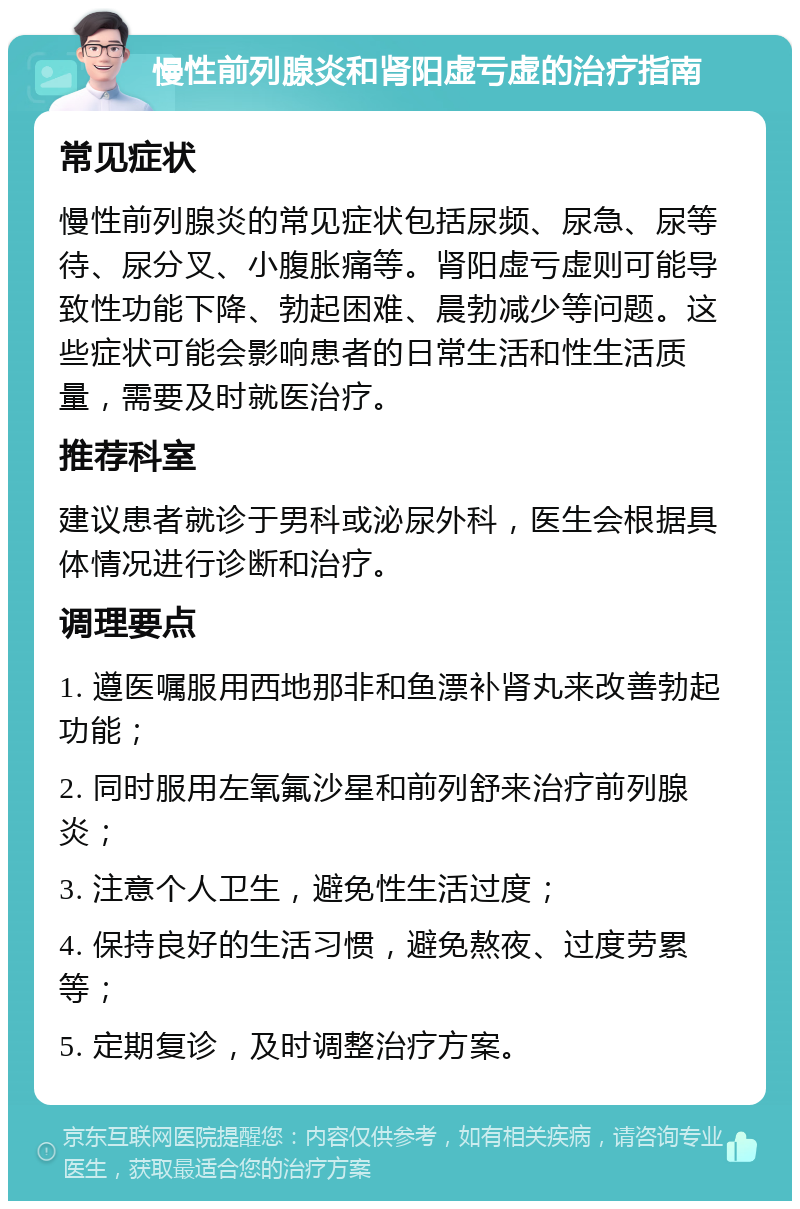 慢性前列腺炎和肾阳虚亏虚的治疗指南 常见症状 慢性前列腺炎的常见症状包括尿频、尿急、尿等待、尿分叉、小腹胀痛等。肾阳虚亏虚则可能导致性功能下降、勃起困难、晨勃减少等问题。这些症状可能会影响患者的日常生活和性生活质量，需要及时就医治疗。 推荐科室 建议患者就诊于男科或泌尿外科，医生会根据具体情况进行诊断和治疗。 调理要点 1. 遵医嘱服用西地那非和鱼漂补肾丸来改善勃起功能； 2. 同时服用左氧氟沙星和前列舒来治疗前列腺炎； 3. 注意个人卫生，避免性生活过度； 4. 保持良好的生活习惯，避免熬夜、过度劳累等； 5. 定期复诊，及时调整治疗方案。