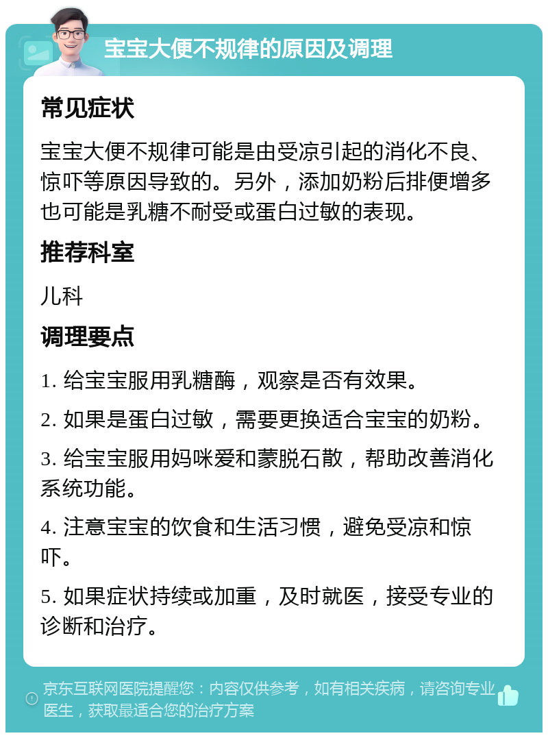 宝宝大便不规律的原因及调理 常见症状 宝宝大便不规律可能是由受凉引起的消化不良、惊吓等原因导致的。另外，添加奶粉后排便增多也可能是乳糖不耐受或蛋白过敏的表现。 推荐科室 儿科 调理要点 1. 给宝宝服用乳糖酶，观察是否有效果。 2. 如果是蛋白过敏，需要更换适合宝宝的奶粉。 3. 给宝宝服用妈咪爱和蒙脱石散，帮助改善消化系统功能。 4. 注意宝宝的饮食和生活习惯，避免受凉和惊吓。 5. 如果症状持续或加重，及时就医，接受专业的诊断和治疗。