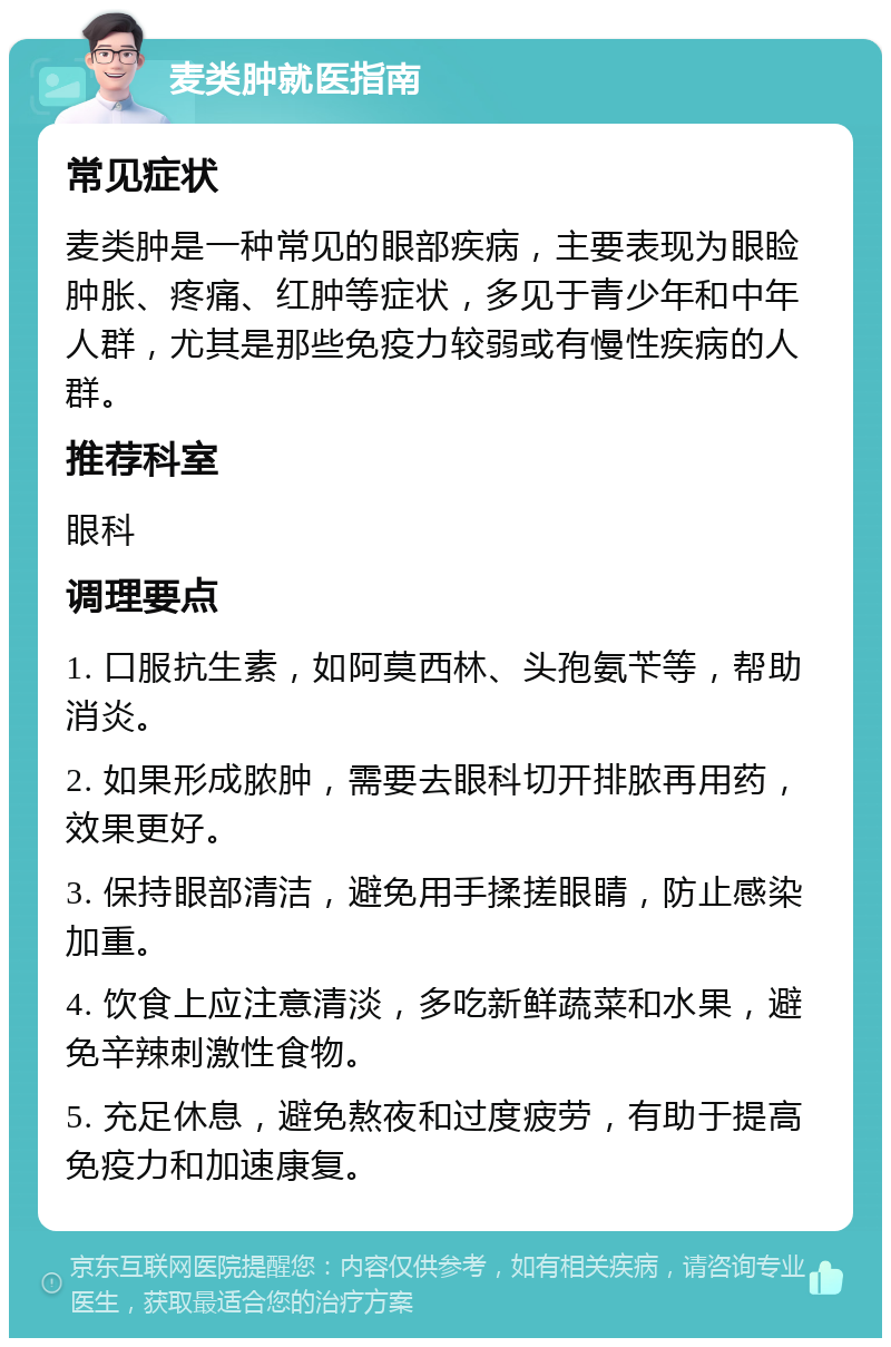 麦类肿就医指南 常见症状 麦类肿是一种常见的眼部疾病，主要表现为眼睑肿胀、疼痛、红肿等症状，多见于青少年和中年人群，尤其是那些免疫力较弱或有慢性疾病的人群。 推荐科室 眼科 调理要点 1. 口服抗生素，如阿莫西林、头孢氨苄等，帮助消炎。 2. 如果形成脓肿，需要去眼科切开排脓再用药，效果更好。 3. 保持眼部清洁，避免用手揉搓眼睛，防止感染加重。 4. 饮食上应注意清淡，多吃新鲜蔬菜和水果，避免辛辣刺激性食物。 5. 充足休息，避免熬夜和过度疲劳，有助于提高免疫力和加速康复。