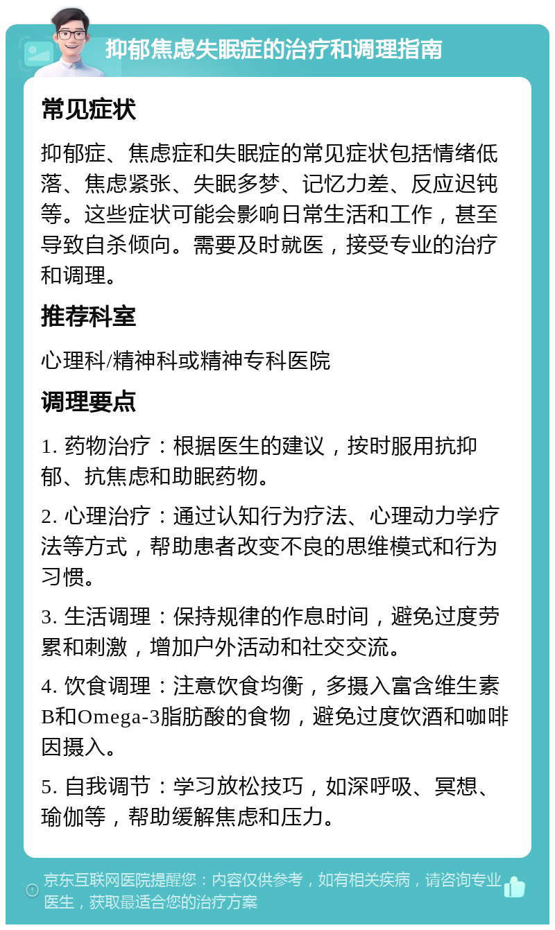 抑郁焦虑失眠症的治疗和调理指南 常见症状 抑郁症、焦虑症和失眠症的常见症状包括情绪低落、焦虑紧张、失眠多梦、记忆力差、反应迟钝等。这些症状可能会影响日常生活和工作，甚至导致自杀倾向。需要及时就医，接受专业的治疗和调理。 推荐科室 心理科/精神科或精神专科医院 调理要点 1. 药物治疗：根据医生的建议，按时服用抗抑郁、抗焦虑和助眠药物。 2. 心理治疗：通过认知行为疗法、心理动力学疗法等方式，帮助患者改变不良的思维模式和行为习惯。 3. 生活调理：保持规律的作息时间，避免过度劳累和刺激，增加户外活动和社交交流。 4. 饮食调理：注意饮食均衡，多摄入富含维生素B和Omega-3脂肪酸的食物，避免过度饮酒和咖啡因摄入。 5. 自我调节：学习放松技巧，如深呼吸、冥想、瑜伽等，帮助缓解焦虑和压力。