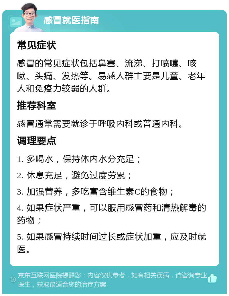 感冒就医指南 常见症状 感冒的常见症状包括鼻塞、流涕、打喷嚏、咳嗽、头痛、发热等。易感人群主要是儿童、老年人和免疫力较弱的人群。 推荐科室 感冒通常需要就诊于呼吸内科或普通内科。 调理要点 1. 多喝水，保持体内水分充足； 2. 休息充足，避免过度劳累； 3. 加强营养，多吃富含维生素C的食物； 4. 如果症状严重，可以服用感冒药和清热解毒的药物； 5. 如果感冒持续时间过长或症状加重，应及时就医。