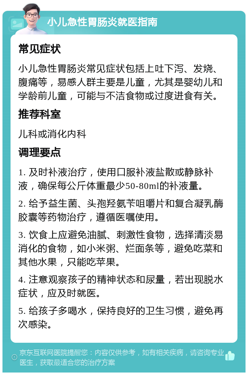 小儿急性胃肠炎就医指南 常见症状 小儿急性胃肠炎常见症状包括上吐下泻、发烧、腹痛等，易感人群主要是儿童，尤其是婴幼儿和学龄前儿童，可能与不洁食物或过度进食有关。 推荐科室 儿科或消化内科 调理要点 1. 及时补液治疗，使用口服补液盐散或静脉补液，确保每公斤体重最少50-80ml的补液量。 2. 给予益生菌、头孢羟氨苄咀嚼片和复合凝乳酶胶囊等药物治疗，遵循医嘱使用。 3. 饮食上应避免油腻、刺激性食物，选择清淡易消化的食物，如小米粥、烂面条等，避免吃菜和其他水果，只能吃苹果。 4. 注意观察孩子的精神状态和尿量，若出现脱水症状，应及时就医。 5. 给孩子多喝水，保持良好的卫生习惯，避免再次感染。