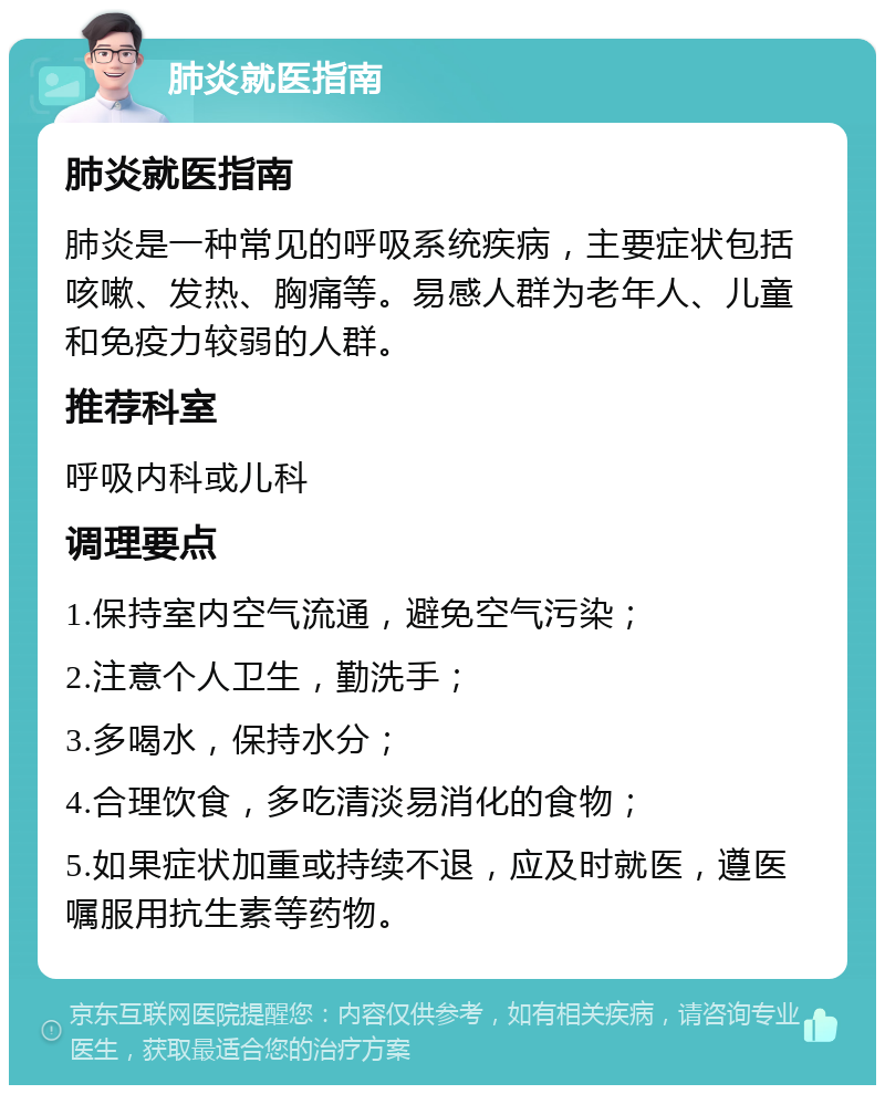 肺炎就医指南 肺炎就医指南 肺炎是一种常见的呼吸系统疾病，主要症状包括咳嗽、发热、胸痛等。易感人群为老年人、儿童和免疫力较弱的人群。 推荐科室 呼吸内科或儿科 调理要点 1.保持室内空气流通，避免空气污染； 2.注意个人卫生，勤洗手； 3.多喝水，保持水分； 4.合理饮食，多吃清淡易消化的食物； 5.如果症状加重或持续不退，应及时就医，遵医嘱服用抗生素等药物。